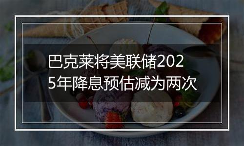 巴克莱将美联储2025年降息预估减为两次