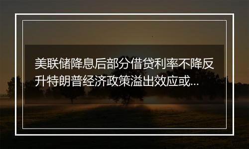 美联储降息后部分借贷利率不降反升特朗普经济政策溢出效应或影响全球经济