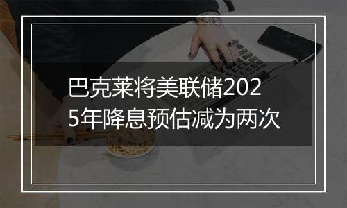 巴克莱将美联储2025年降息预估减为两次