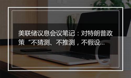 美联储议息会议笔记：对特朗普政策“不猜测、不推测，不假设”，但会“建模并纳入到双重使命的框架中”