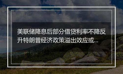 美联储降息后部分借贷利率不降反升特朗普经济政策溢出效应或影响全球经济