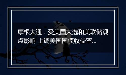 摩根大通：受美国大选和美联储观点影响 上调美国国债收益率预测