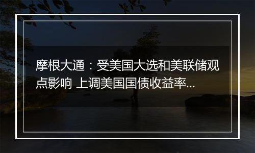 摩根大通：受美国大选和美联储观点影响 上调美国国债收益率预测