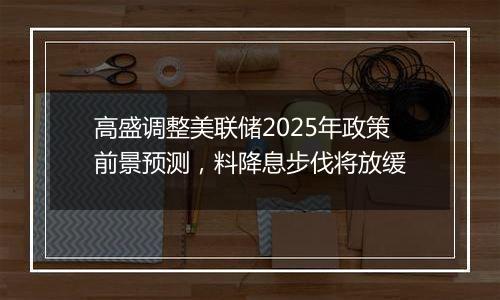 高盛调整美联储2025年政策前景预测，料降息步伐将放缓