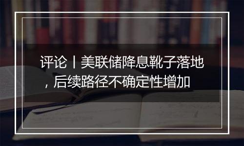 评论丨美联储降息靴子落地，后续路径不确定性增加