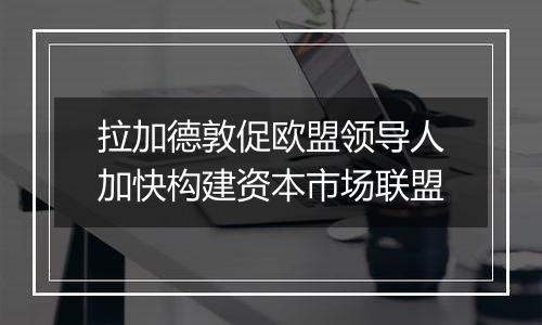 拉加德敦促欧盟领导人加快构建资本市场联盟