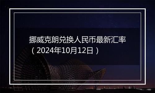 挪威克朗兑换人民币最新汇率（2024年10月12日）