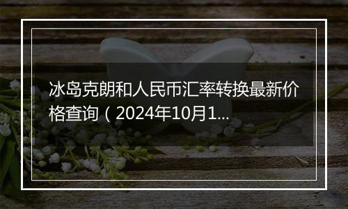 冰岛克朗和人民币汇率转换最新价格查询（2024年10月12日）