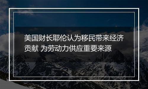 美国财长耶伦认为移民带来经济贡献 为劳动力供应重要来源