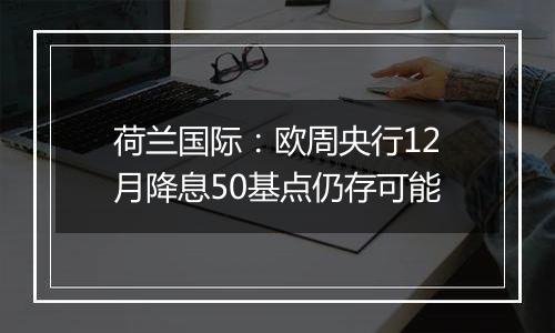 荷兰国际：欧周央行12月降息50基点仍存可能