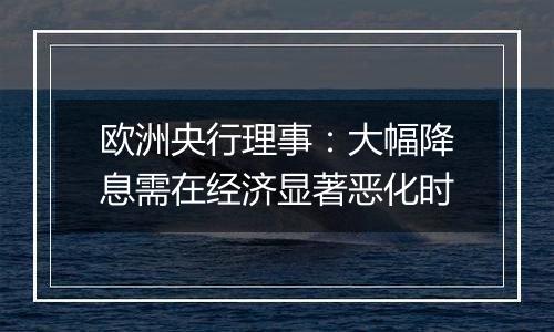 欧洲央行理事：大幅降息需在经济显著恶化时