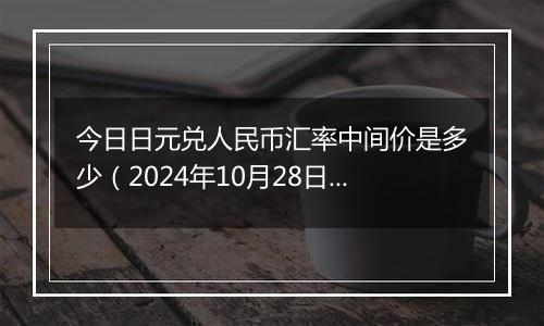 今日日元兑人民币汇率中间价是多少（2024年10月28日）