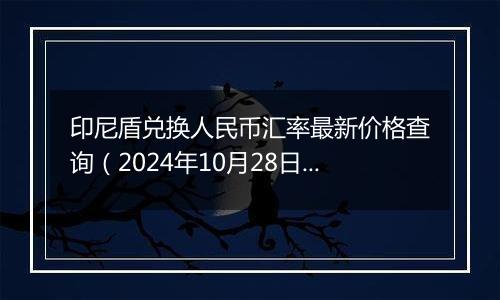 印尼盾兑换人民币汇率最新价格查询（2024年10月28日）