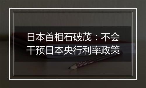 日本首相石破茂：不会干预日本央行利率政策