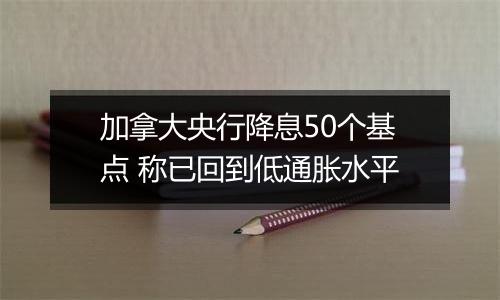 加拿大央行降息50个基点 称已回到低通胀水平