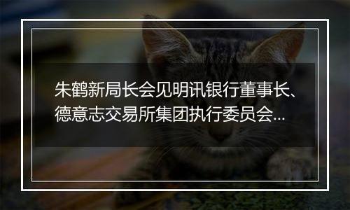 朱鹤新局长会见明讯银行董事长、德意志交易所集团执行委员会成员斯蒂芬妮•埃克儿曼