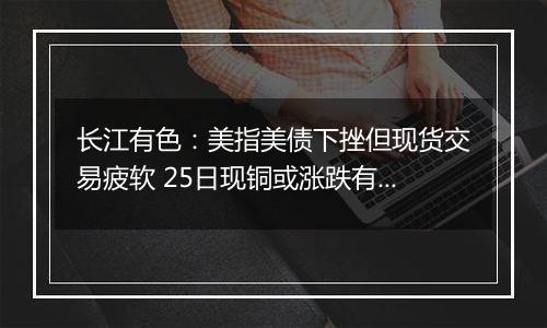 长江有色：美指美债下挫但现货交易疲软 25日现铜或涨跌有限