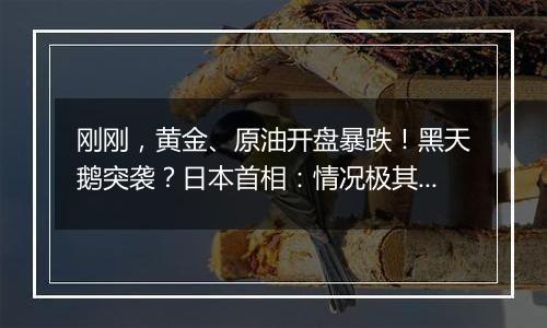 刚刚，黄金、原油开盘暴跌！黑天鹅突袭？日本首相：情况极其严峻！日经指数期货走低