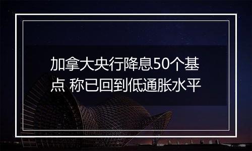 加拿大央行降息50个基点 称已回到低通胀水平