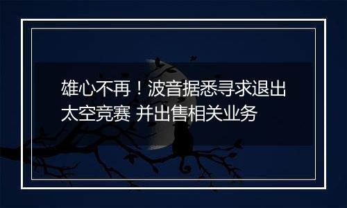 雄心不再！波音据悉寻求退出太空竞赛 并出售相关业务