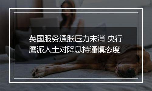 英国服务通胀压力未消 央行鹰派人士对降息持谨慎态度