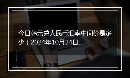 今日韩元兑人民币汇率中间价是多少（2024年10月24日）