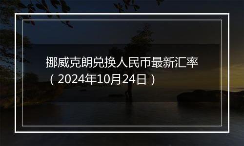 挪威克朗兑换人民币最新汇率（2024年10月24日）