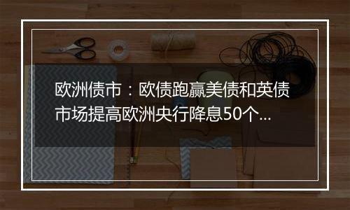 欧洲债市：欧债跑赢美债和英债 市场提高欧洲央行降息50个基点的押注