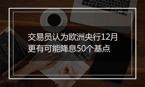 交易员认为欧洲央行12月更有可能降息50个基点