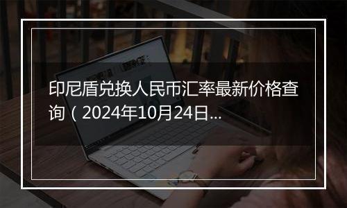 印尼盾兑换人民币汇率最新价格查询（2024年10月24日）