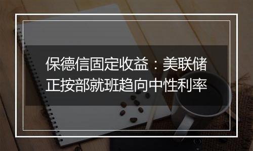 保德信固定收益：美联储正按部就班趋向中性利率