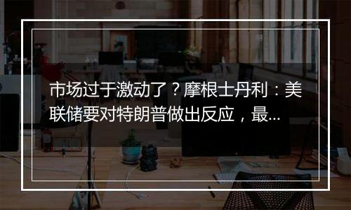 市场过于激动了？摩根士丹利：美联储要对特朗普做出反应，最早也要到明年5月