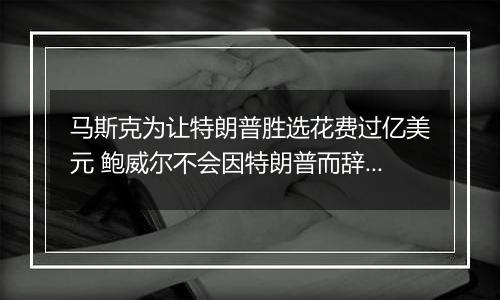 马斯克为让特朗普胜选花费过亿美元 鲍威尔不会因特朗普而辞职