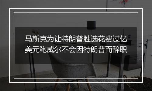 马斯克为让特朗普胜选花费过亿美元鲍威尔不会因特朗普而辞职