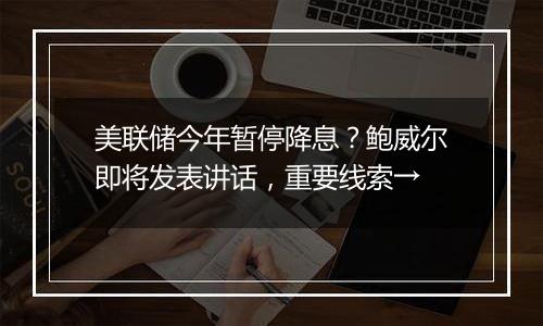 美联储今年暂停降息？鲍威尔即将发表讲话，重要线索→