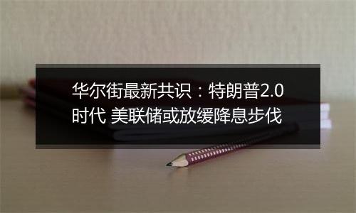 华尔街最新共识：特朗普2.0时代 美联储或放缓降息步伐