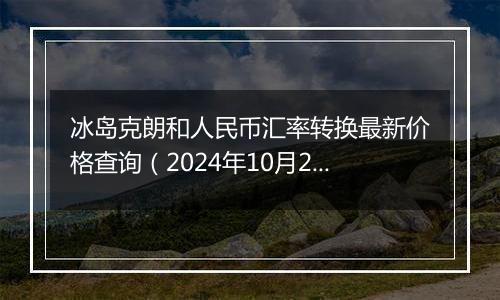 冰岛克朗和人民币汇率转换最新价格查询（2024年10月24日）