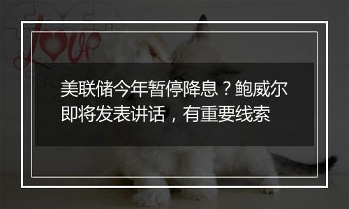 美联储今年暂停降息？鲍威尔即将发表讲话，有重要线索