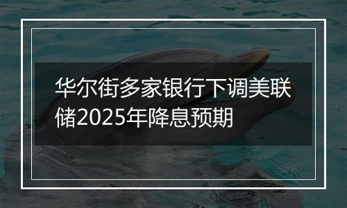 华尔街多家银行下调美联储2025年降息预期