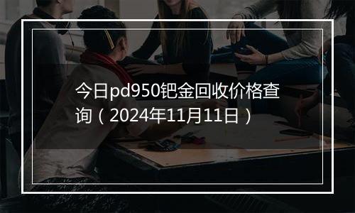 今日pd950钯金回收价格查询（2024年11月11日）