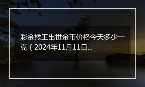 彩金猴王出世金币价格今天多少一克（2024年11月11日）