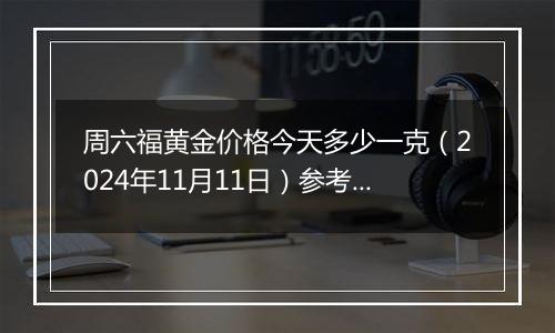 周六福黄金价格今天多少一克（2024年11月11日）参考价格