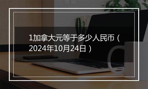 1加拿大元等于多少人民币（2024年10月24日）