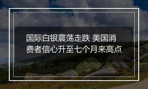 国际白银震荡走跌 美国消费者信心升至七个月来高点