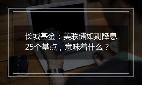 长城基金：美联储如期降息25个基点，意味着什么？