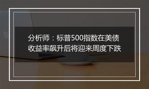 分析师：标普500指数在美债收益率飙升后将迎来周度下跌