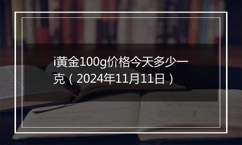 i黄金100g价格今天多少一克（2024年11月11日）