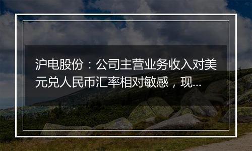 沪电股份：公司主营业务收入对美元兑人民币汇率相对敏感，现阶段美元升值对公司汇兑有正向影响