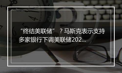 “终结美联储”？马斯克表示支持 多家银行下调美联储2025年降息预期