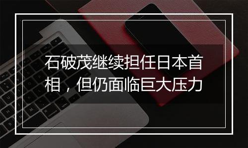 石破茂继续担任日本首相，但仍面临巨大压力